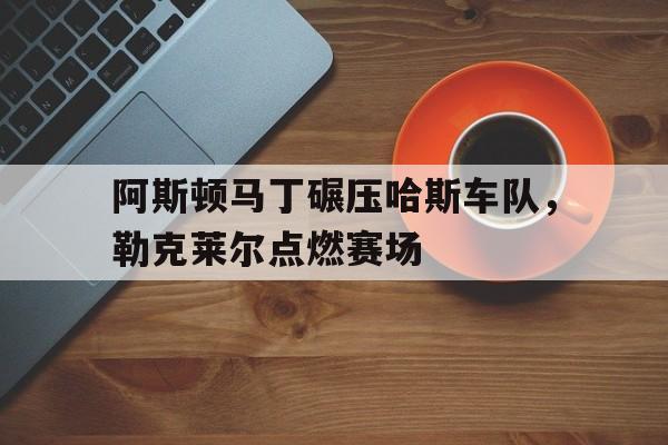 包含阿斯顿马丁碾压哈斯车队，勒克莱尔点燃赛场的词条