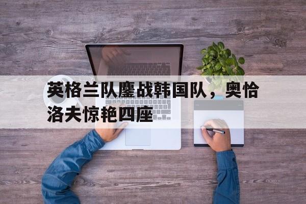英格兰队鏖战韩国队，奥恰洛夫惊艳四座的简单介绍
